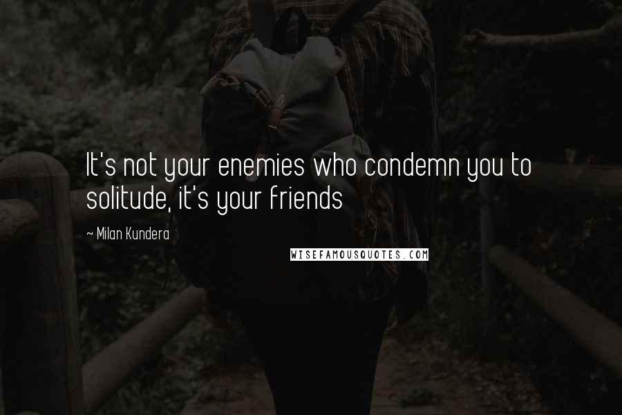 Milan Kundera Quotes: It's not your enemies who condemn you to solitude, it's your friends