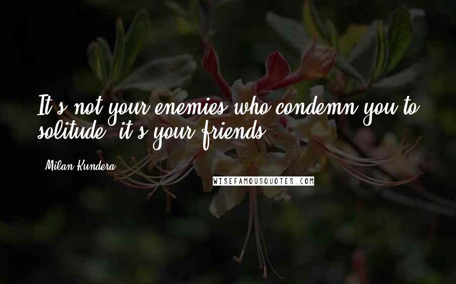 Milan Kundera Quotes: It's not your enemies who condemn you to solitude, it's your friends