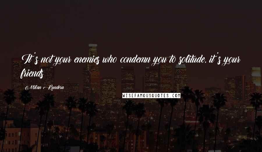 Milan Kundera Quotes: It's not your enemies who condemn you to solitude, it's your friends