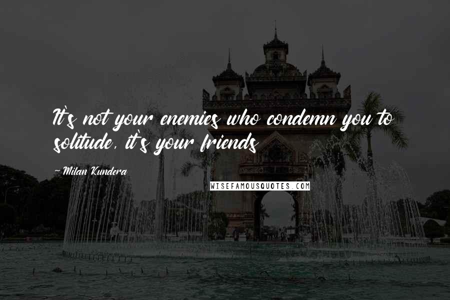 Milan Kundera Quotes: It's not your enemies who condemn you to solitude, it's your friends