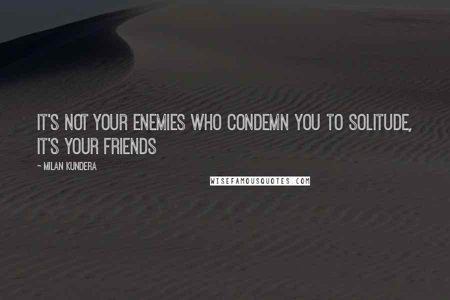 Milan Kundera Quotes: It's not your enemies who condemn you to solitude, it's your friends