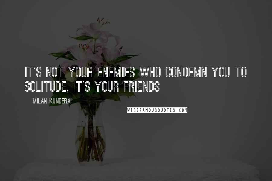 Milan Kundera Quotes: It's not your enemies who condemn you to solitude, it's your friends