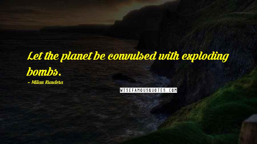 Milan Kundera Quotes: Let the planet be convulsed with exploding bombs.