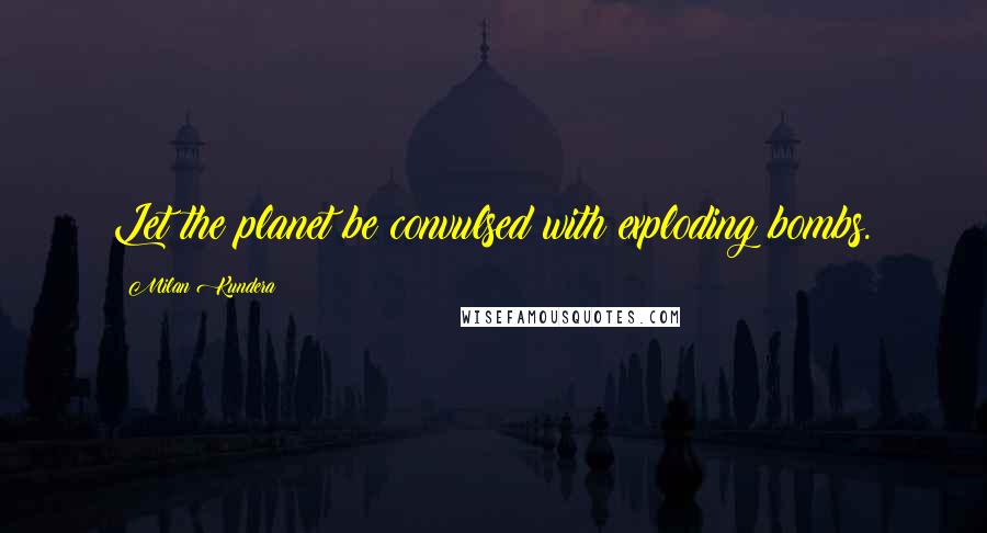 Milan Kundera Quotes: Let the planet be convulsed with exploding bombs.