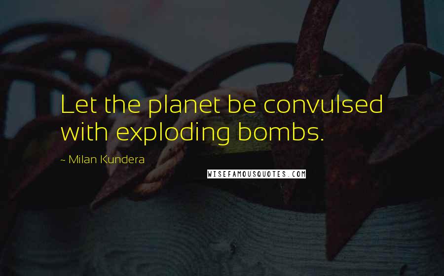 Milan Kundera Quotes: Let the planet be convulsed with exploding bombs.