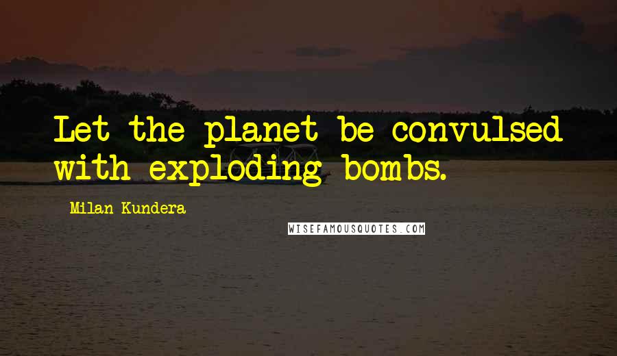 Milan Kundera Quotes: Let the planet be convulsed with exploding bombs.