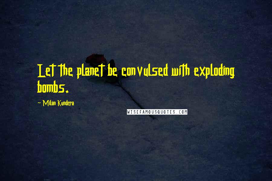 Milan Kundera Quotes: Let the planet be convulsed with exploding bombs.