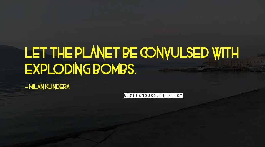 Milan Kundera Quotes: Let the planet be convulsed with exploding bombs.