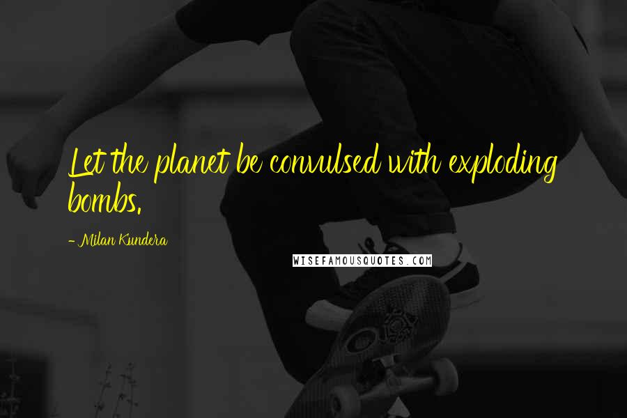 Milan Kundera Quotes: Let the planet be convulsed with exploding bombs.
