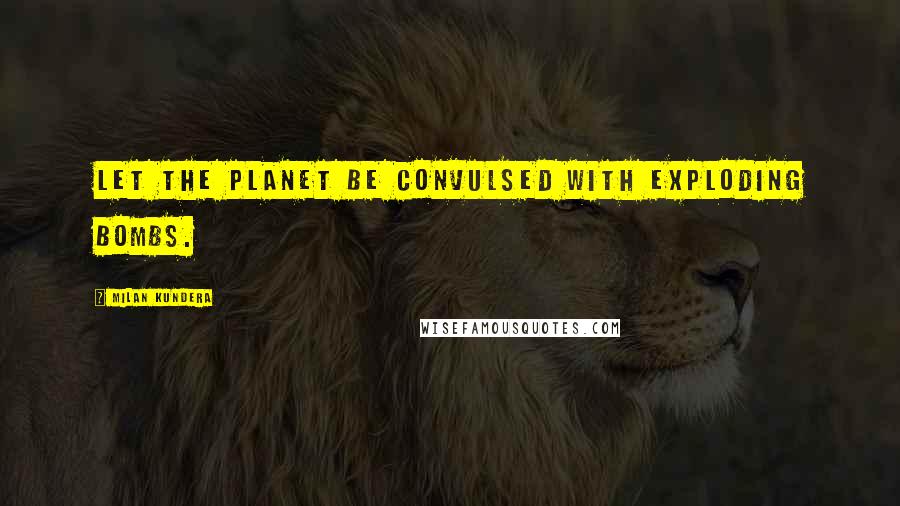 Milan Kundera Quotes: Let the planet be convulsed with exploding bombs.