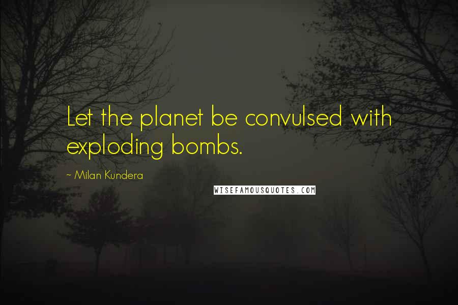 Milan Kundera Quotes: Let the planet be convulsed with exploding bombs.