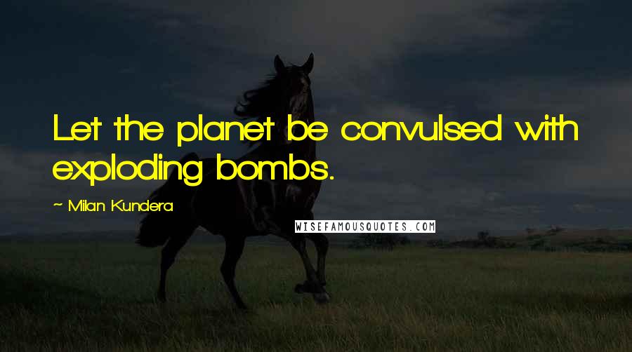 Milan Kundera Quotes: Let the planet be convulsed with exploding bombs.