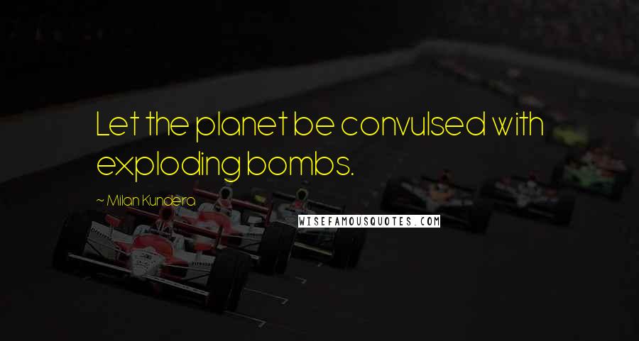 Milan Kundera Quotes: Let the planet be convulsed with exploding bombs.