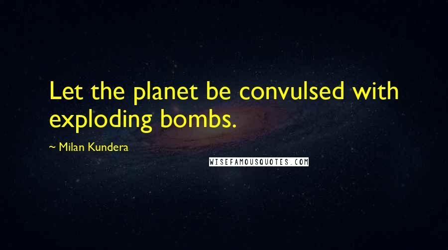 Milan Kundera Quotes: Let the planet be convulsed with exploding bombs.
