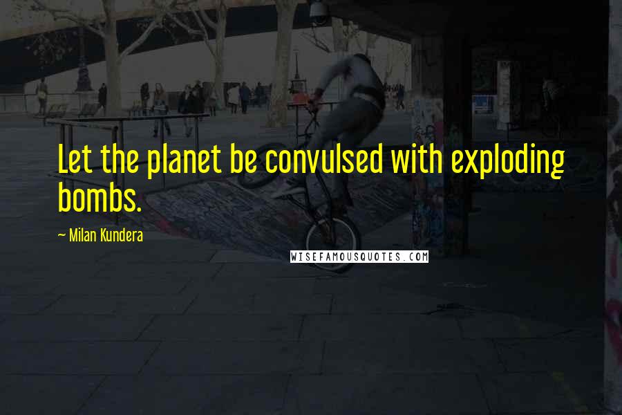 Milan Kundera Quotes: Let the planet be convulsed with exploding bombs.