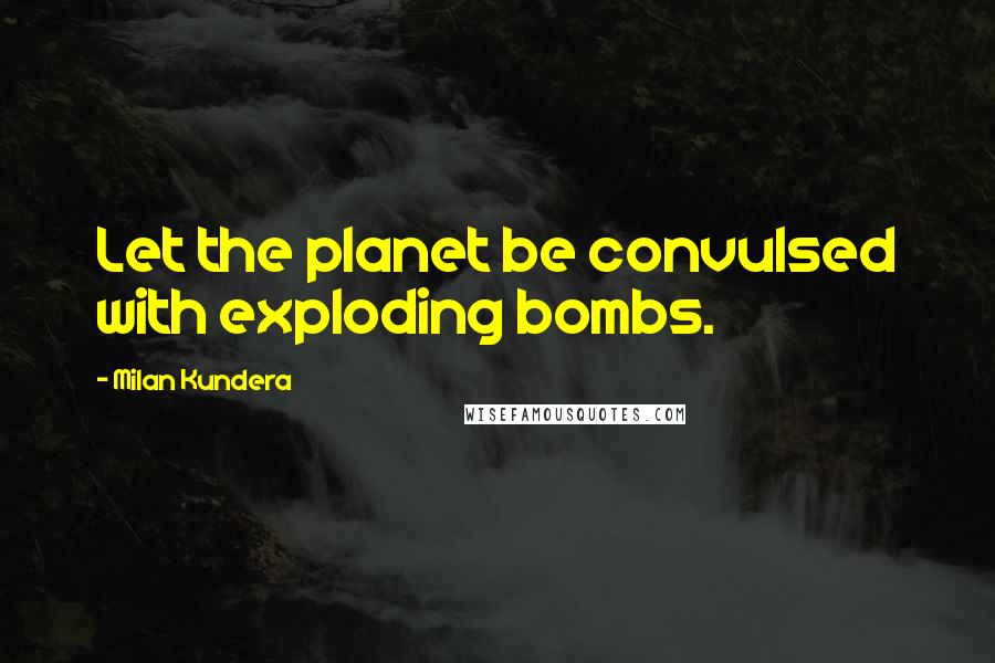 Milan Kundera Quotes: Let the planet be convulsed with exploding bombs.