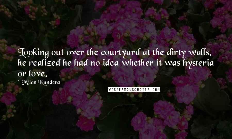 Milan Kundera Quotes: Looking out over the courtyard at the dirty walls, he realized he had no idea whether it was hysteria or love.