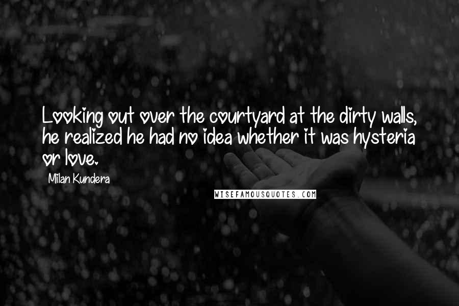 Milan Kundera Quotes: Looking out over the courtyard at the dirty walls, he realized he had no idea whether it was hysteria or love.