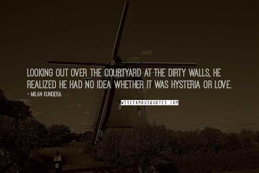 Milan Kundera Quotes: Looking out over the courtyard at the dirty walls, he realized he had no idea whether it was hysteria or love.