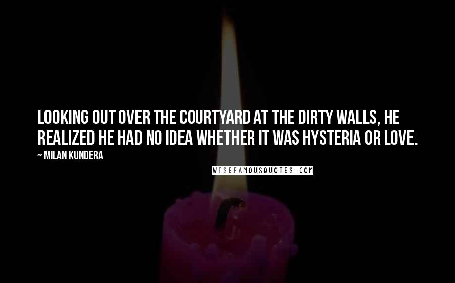 Milan Kundera Quotes: Looking out over the courtyard at the dirty walls, he realized he had no idea whether it was hysteria or love.