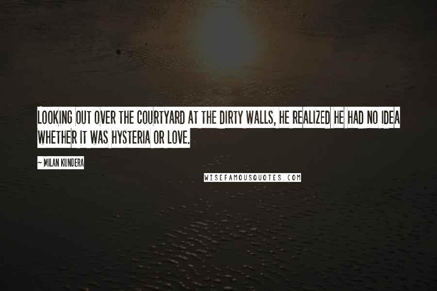 Milan Kundera Quotes: Looking out over the courtyard at the dirty walls, he realized he had no idea whether it was hysteria or love.