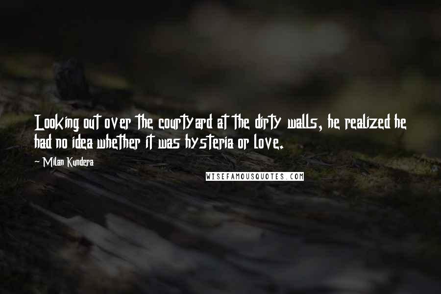 Milan Kundera Quotes: Looking out over the courtyard at the dirty walls, he realized he had no idea whether it was hysteria or love.
