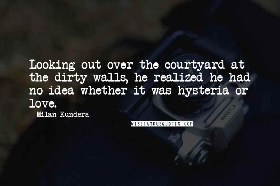 Milan Kundera Quotes: Looking out over the courtyard at the dirty walls, he realized he had no idea whether it was hysteria or love.