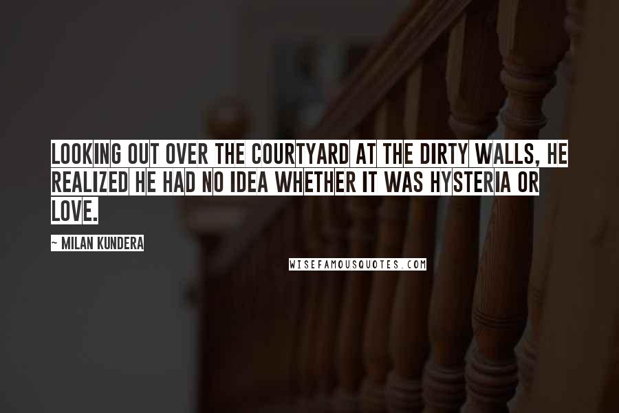 Milan Kundera Quotes: Looking out over the courtyard at the dirty walls, he realized he had no idea whether it was hysteria or love.