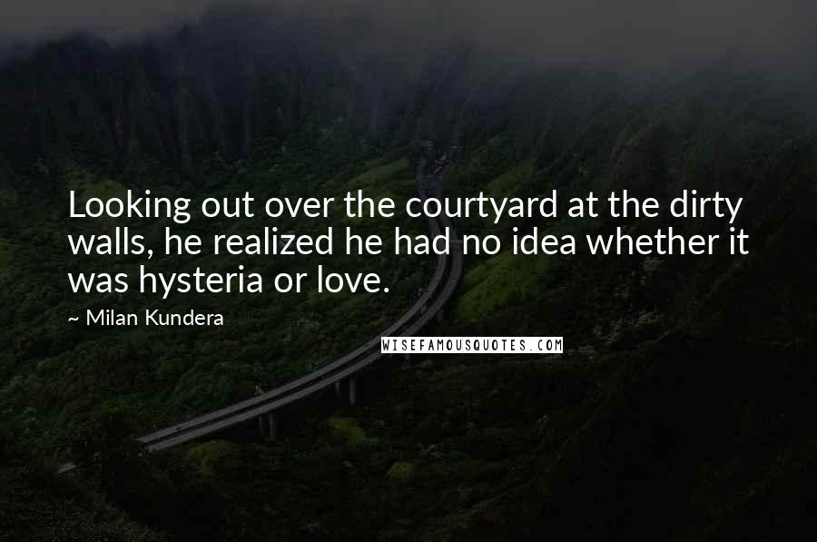 Milan Kundera Quotes: Looking out over the courtyard at the dirty walls, he realized he had no idea whether it was hysteria or love.