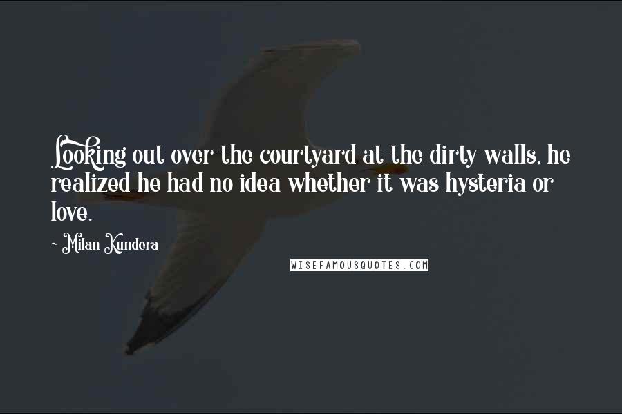 Milan Kundera Quotes: Looking out over the courtyard at the dirty walls, he realized he had no idea whether it was hysteria or love.