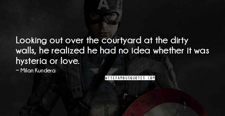 Milan Kundera Quotes: Looking out over the courtyard at the dirty walls, he realized he had no idea whether it was hysteria or love.