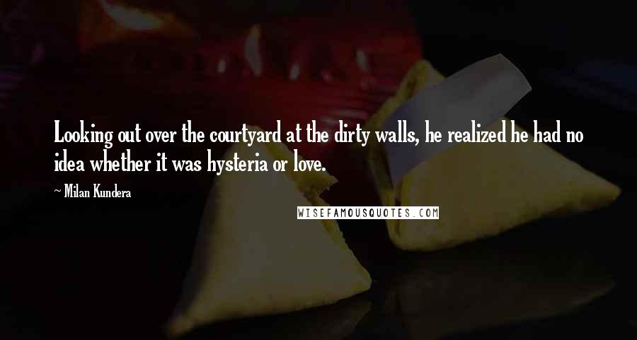 Milan Kundera Quotes: Looking out over the courtyard at the dirty walls, he realized he had no idea whether it was hysteria or love.