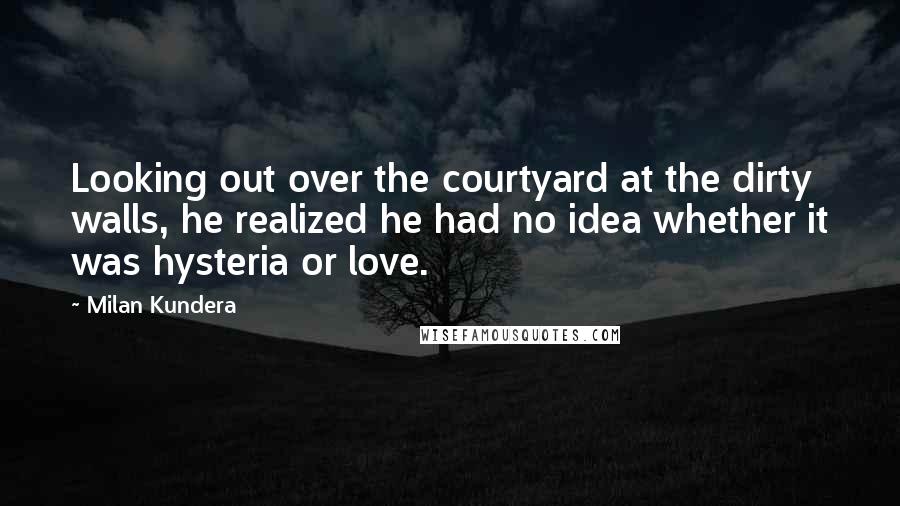 Milan Kundera Quotes: Looking out over the courtyard at the dirty walls, he realized he had no idea whether it was hysteria or love.