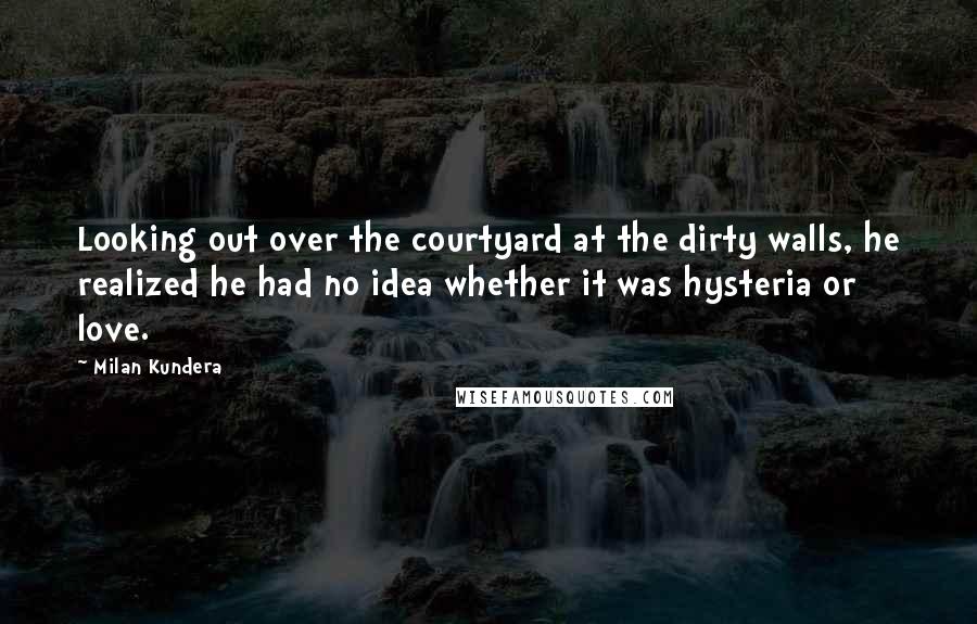 Milan Kundera Quotes: Looking out over the courtyard at the dirty walls, he realized he had no idea whether it was hysteria or love.