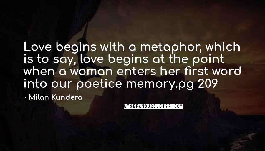 Milan Kundera Quotes: Love begins with a metaphor, which is to say, love begins at the point when a woman enters her first word into our poetice memory.pg 209