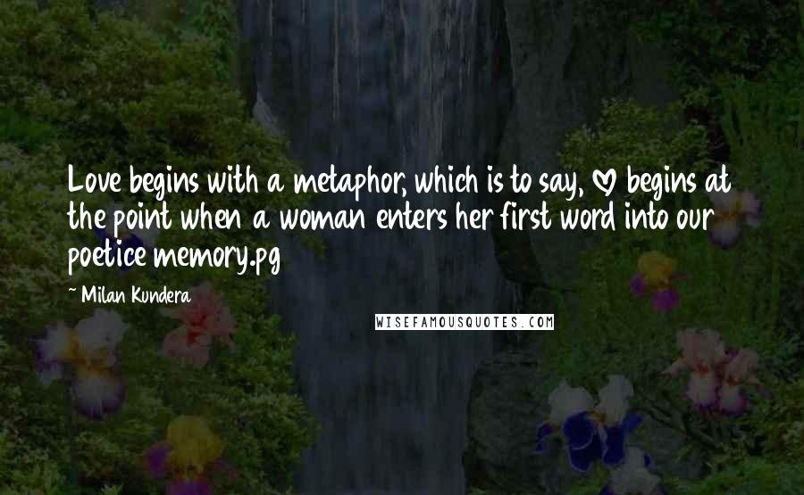 Milan Kundera Quotes: Love begins with a metaphor, which is to say, love begins at the point when a woman enters her first word into our poetice memory.pg 209