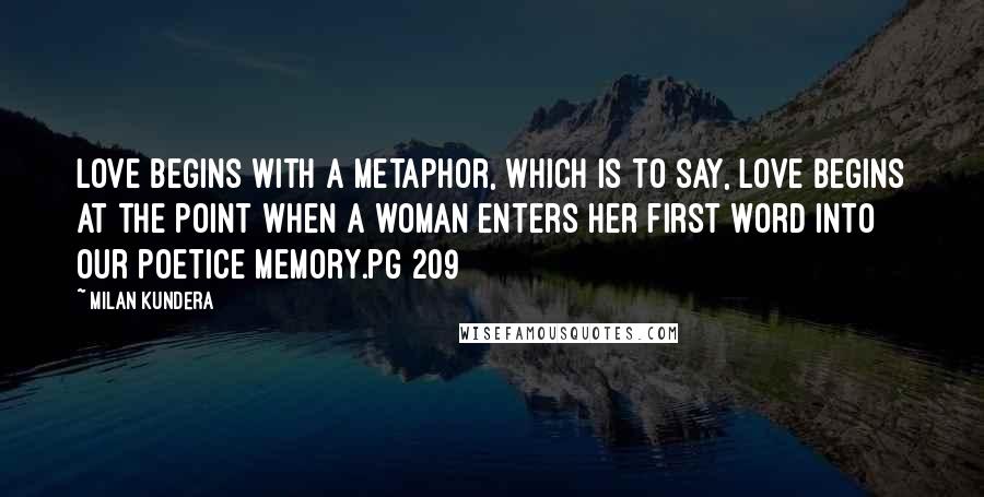 Milan Kundera Quotes: Love begins with a metaphor, which is to say, love begins at the point when a woman enters her first word into our poetice memory.pg 209