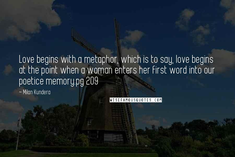 Milan Kundera Quotes: Love begins with a metaphor, which is to say, love begins at the point when a woman enters her first word into our poetice memory.pg 209