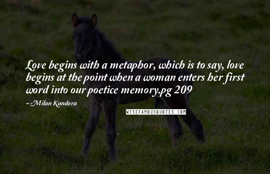 Milan Kundera Quotes: Love begins with a metaphor, which is to say, love begins at the point when a woman enters her first word into our poetice memory.pg 209