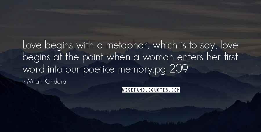 Milan Kundera Quotes: Love begins with a metaphor, which is to say, love begins at the point when a woman enters her first word into our poetice memory.pg 209