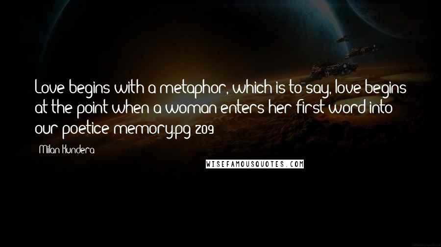 Milan Kundera Quotes: Love begins with a metaphor, which is to say, love begins at the point when a woman enters her first word into our poetice memory.pg 209