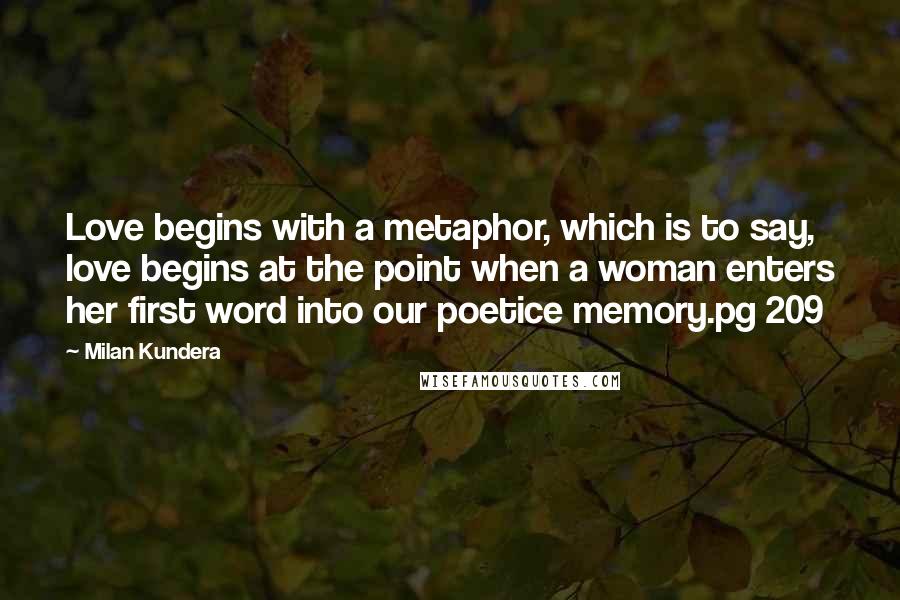 Milan Kundera Quotes: Love begins with a metaphor, which is to say, love begins at the point when a woman enters her first word into our poetice memory.pg 209