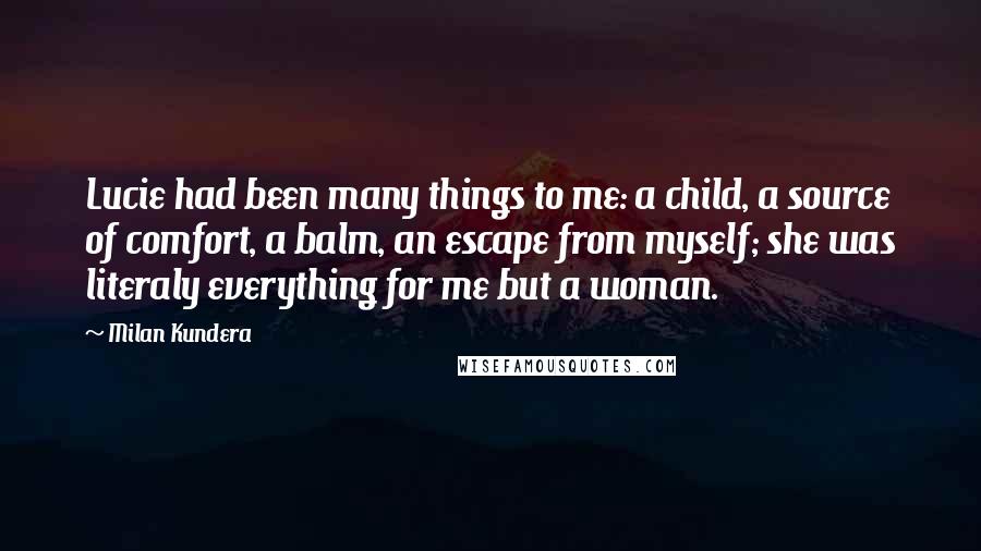 Milan Kundera Quotes: Lucie had been many things to me: a child, a source of comfort, a balm, an escape from myself; she was literaly everything for me but a woman.