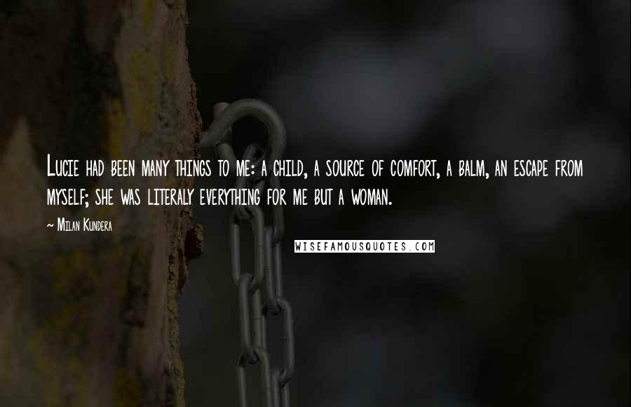 Milan Kundera Quotes: Lucie had been many things to me: a child, a source of comfort, a balm, an escape from myself; she was literaly everything for me but a woman.