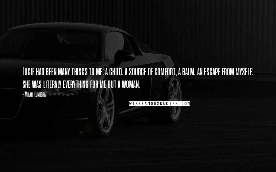 Milan Kundera Quotes: Lucie had been many things to me: a child, a source of comfort, a balm, an escape from myself; she was literaly everything for me but a woman.