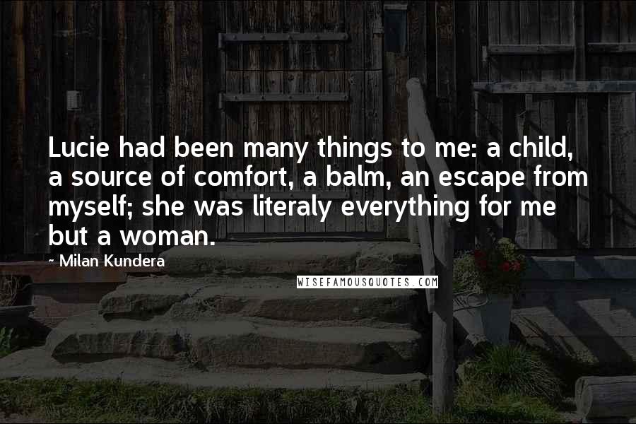 Milan Kundera Quotes: Lucie had been many things to me: a child, a source of comfort, a balm, an escape from myself; she was literaly everything for me but a woman.