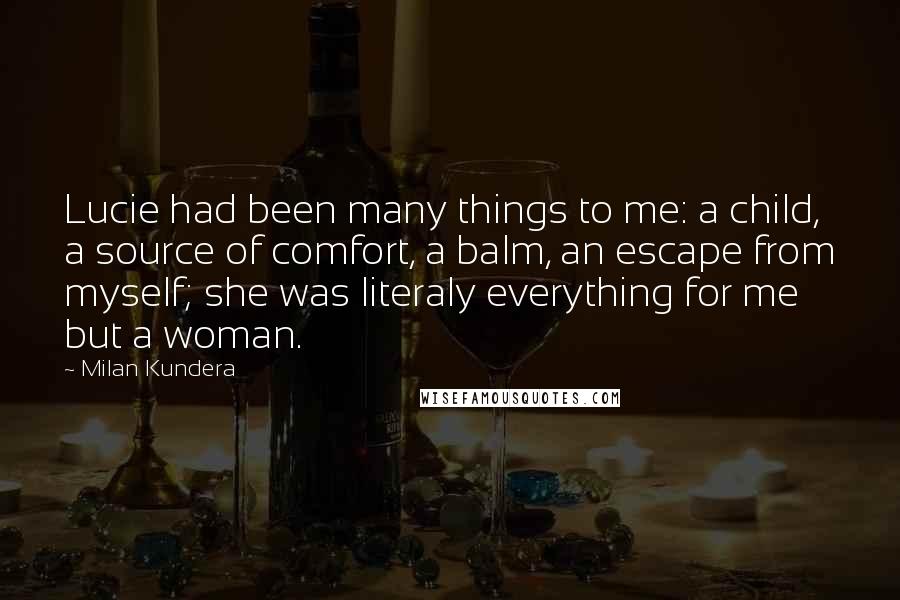 Milan Kundera Quotes: Lucie had been many things to me: a child, a source of comfort, a balm, an escape from myself; she was literaly everything for me but a woman.