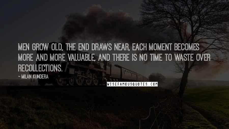 Milan Kundera Quotes: Men grow old, the end draws near, each moment becomes more and more valuable, and there is no time to waste over recollections.