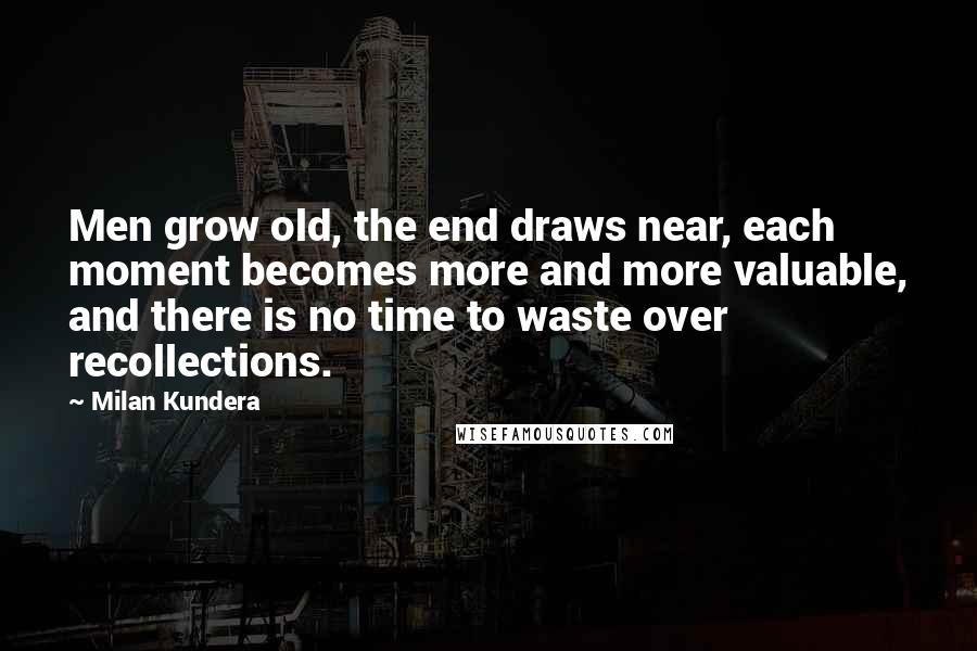 Milan Kundera Quotes: Men grow old, the end draws near, each moment becomes more and more valuable, and there is no time to waste over recollections.