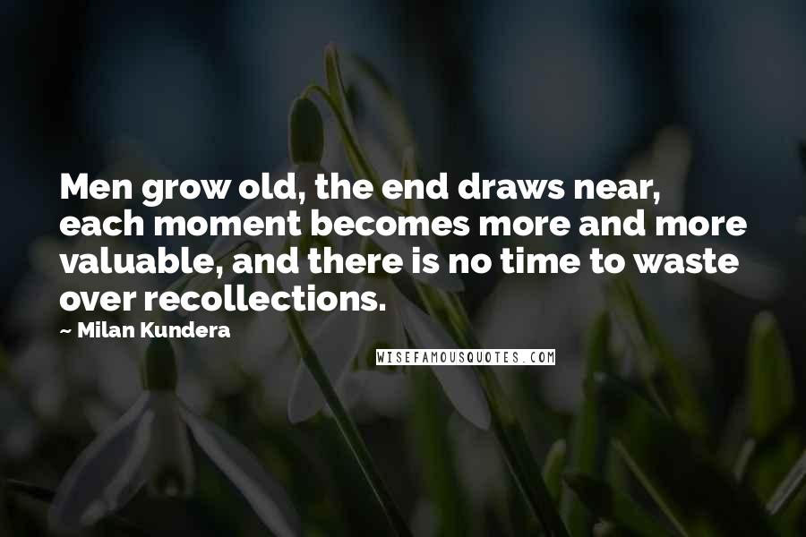 Milan Kundera Quotes: Men grow old, the end draws near, each moment becomes more and more valuable, and there is no time to waste over recollections.